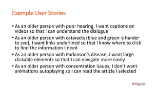 Example User Stories
• As an older person with poor hearing, I want captions on
videos so that I can understand the dialogue
• As an older person with cataracts (blue and green is harder
to see), I want links underlined so that I know where to click
to find the information I need
• As an older person with Parkinson’s disease, I want large
clickable elements so that I can navigate more easily
• As an older person with concentration issues, I don’t want
animations autoplaying so I can read the article I selected
 
