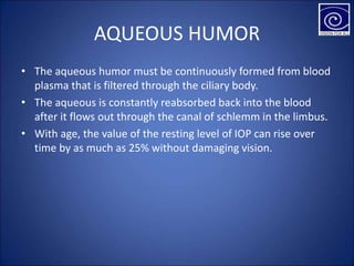 AQUEOUS HUMOR
• The aqueous humor must be continuously formed from blood
plasma that is filtered through the ciliary body.
• The aqueous is constantly reabsorbed back into the blood
after it flows out through the canal of schlemm in the limbus.
• With age, the value of the resting level of IOP can rise over
time by as much as 25% without damaging vision.
 