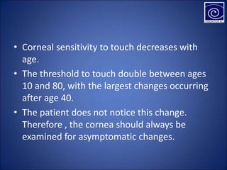 • Corneal sensitivity to touch decreases with
age.
• The threshold to touch double between ages
10 and 80, with the largest changes occurring
after age 40.
• The patient does not notice this change.
Therefore , the cornea should always be
examined for asymptomatic changes.
 