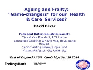Ageing and Frailty:
“Game-changers” for our Health
& Care Services?
David Oliver
President British Geriatrics Society
Clinical Vice President, RCP London
Consultant Geriatrics & Acute Med, Royal Berks
Hospital
Senior Visiting Fellow, King’s Fund
Visiting Professor, City University
East of England AHSN. Cambridge Sep 28 2016
 