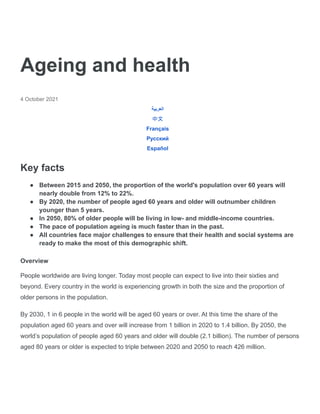Ageing and health
4 October 2021
‫العربية‬
中文
Français
Русский
Español
Key facts
● Between 2015 and 2050, the proportion of the world's population over 60 years will
nearly double from 12% to 22%.
● By 2020, the number of people aged 60 years and older will outnumber children
younger than 5 years.
● In 2050, 80% of older people will be living in low- and middle-income countries.
● The pace of population ageing is much faster than in the past.
● All countries face major challenges to ensure that their health and social systems are
ready to make the most of this demographic shift.
Overview
People worldwide are living longer. Today most people can expect to live into their sixties and
beyond. Every country in the world is experiencing growth in both the size and the proportion of
older persons in the population.
By 2030, 1 in 6 people in the world will be aged 60 years or over. At this time the share of the
population aged 60 years and over will increase from 1 billion in 2020 to 1.4 billion. By 2050, the
world’s population of people aged 60 years and older will double (2.1 billion). The number of persons
aged 80 years or older is expected to triple between 2020 and 2050 to reach 426 million.
 