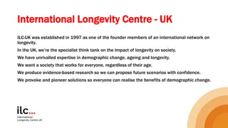 International Longevity Centre - UK
ILC-UK was established in 1997 as one of the founder members of an international network on
longevity.
In the UK, we’re the specialist think tank on the impact of longevity on society.
We have unrivalled expertise in demographic change, ageing and longevity.
We want a society that works for everyone, regardless of their age.
We produce evidence-based research so we can propose future scenarios with confidence.
We provoke and pioneer solutions so everyone can realise the benefits of demographic change.
 