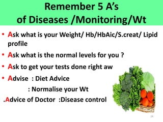 24
Remember 5 A’s
of Diseases /Monitoring/Wt
• Ask what is your Weight/ Hb/HbAic/S.creat/ Lipid
profile
• Ask what is the normal levels for you ?
• Ask to get your tests done right away
• Advise : Diet Advice
: Normalise your Wt
.Advice of Doctor :Disease control
 
