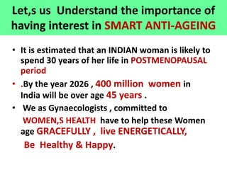 Let,s us Understand the importance of
having interest in SMART ANTI-AGEING
• It is estimated that an INDIAN woman is likely to
spend 30 years of her life in POSTMENOPAUSAL
period
• .By the year 2026 , 400 million women in
India will be over age 45 years .
• We as Gynaecologists , committed to
WOMEN,S HEALTH have to help these Women
age GRACEFULLY , live ENERGETICALLY,
Be Healthy & Happy.
 