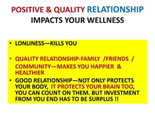 POSITIVE & QUALITY RELATIONSHIP
IMPACTS YOUR WELLNESS
• LONLINESS—KILLS YOU
• QUALITY RELATIONSHIP-FAMILY /FRIENDS /
COMMUNITY—MAKES YOU HAPPIER &
HEALTHIER
• GOOD RELATIONSHIP—NOT ONLY PROTECTS
YOUR BODY, IT PROTECTS YOUR BRAIN TOO,
YOU CAN COUNT ON THEM. BUT INVESTMENT
FROM YOU END HAS TO BE SURPLUS !!
 