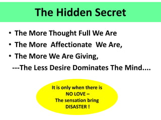 The Hidden Secret
• The More Thought Full We Are
• The More Affectionate We Are,
• The More We Are Giving,
---The Less Desire Dominates The Mind....
It is only when there is
NO LOVE –
The sensation bring
DISASTER !
 