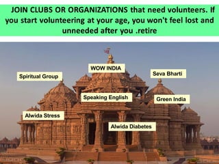 JOIN CLUBS OR ORGANIZATIONS that need volunteers. If
you start volunteering at your age, you won't feel lost and
unneeded after you .retire
WOW INDIA
Seva BhartiSpiritual Group
Speaking English Green India
Alwida Diabetes
Alwida Stress
 