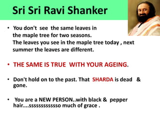 Sri Sri Ravi Shanker
• You don't see the same leaves in
the maple tree for two seasons.
The leaves you see in the maple tree today , next
summer the leaves are different.
• THE SAME IS TRUE WITH YOUR AGEING.
• Don't hold on to the past. That SHARDA is dead &
gone.
• You are a NEW PERSON..with black & pepper
hair....sssssssssssso much of grace .
 