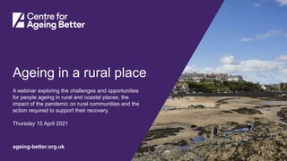 Centre for Ageing Better
ageing-better.org.uk
Ageing in a rural place
A webinar exploring the challenges and opportunities
for people ageing in rural and coastal places, the
impact of the pandemic on rural communities and the
action required to support their recovery.
Thursday 15 April 2021
 