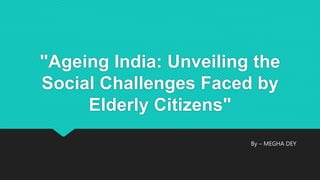 "Ageing India: Unveiling the
Social Challenges Faced by
Elderly Citizens"
By – MEGHA DEY
 