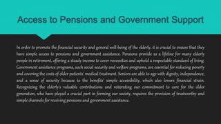 Access to Pensions and Government Support
In order to promote the financial security and general well-being of the elderly, it is crucial to ensure that they
have simple access to pensions and government assistance. Pensions provide as a lifeline for many elderly
people in retirement, offering a steady income to cover necessities and uphold a respectable standard of living.
Government assistance programs, such social security and welfare programs, are essential for reducing poverty
and covering the costs of older patients' medical treatment. Seniors are able to age with dignity, independence,
and a sense of security because to the benefits' simple accessibility, which also lowers financial strain.
Recognizing the elderly's valuable contributions and reiterating our commitment to care for the older
generation, who have played a crucial part in forming our society, requires the provision of trustworthy and
simple channels for receiving pensions and government assistance.
 