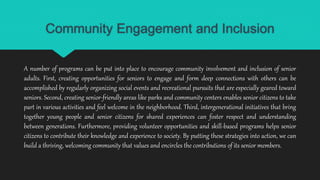 Community Engagement and Inclusion
A number of programs can be put into place to encourage community involvement and inclusion of senior
adults. First, creating opportunities for seniors to engage and form deep connections with others can be
accomplished by regularly organizing social events and recreational pursuits that are especially geared toward
seniors. Second, creating senior-friendly areas like parks and community centers enables senior citizens to take
part in various activities and feel welcome in the neighborhood. Third, intergenerational initiatives that bring
together young people and senior citizens for shared experiences can foster respect and understanding
between generations. Furthermore, providing volunteer opportunities and skill-based programs helps senior
citizens to contribute their knowledge and experience to society. By putting these strategies into action, we can
build a thriving, welcoming community that values and encircles the contributions of its senior members.
 