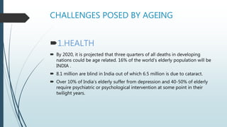 CHALLENGES POSED BY AGEING
1.HEALTH
 By 2020, it is projected that three quarters of all deaths in developing
nations could be age related. 16% of the world's elderly population will be
INDIA .
 8.1 million are blind in India out of which 6.5 million is due to cataract.
 Over 10% of India’s elderly suffer from depression and 40-50% of elderly
require psychiatric or psychological intervention at some point in their
twilight years.
 