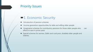 Priority Issues
1. Economic Security
 Introduction of pension schemes
 Income generation opportunities for able and willing older people
 Imaginative schemes for contributory pensions for those older people who can
afford to save in prime years
 Special schemes for women, Dalits and rural poor, disabled older people and
widows.
 
