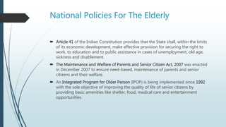 National Policies For The Elderly
 Article 41 of the Indian Constitution provides that the State shall, within the limits
of its economic development, make effective provision for securing the right to
work, to education and to public assistance in cases of unemployment, old age,
sickness and disablement.
 The Maintenance and Welfare of Parents and Senior Citizen Act, 2007 was enacted
in December 2007 to ensure need-based, maintenance of parents and senior
citizens and their welfare.
 An Integrated Program for Older Person (IPOP) is being implemented since 1992
with the sole objective of improving the quality of life of senior citizens by
providing basic amenities like shelter, food, medical care and entertainment
opportunities.
 
