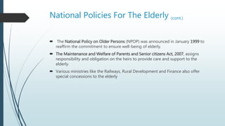 National Policies For The Elderly (cont.)
 The National Policy on Older Persons (NPOP) was announced in January 1999 to
reaffirm the commitment to ensure well-being of elderly.
 The Maintenance and Welfare of Parents and Senior citizens Act, 2007, assigns
responsibility and obligation on the heirs to provide care and support to the
elderly.
 Various ministries like the Railways, Rural Development and Finance also offer
special concessions to the elderly
 