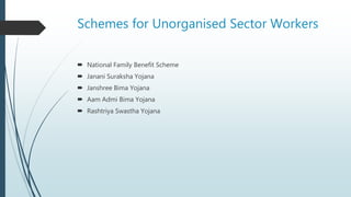 Schemes for Unorganised Sector Workers
 National Family Benefit Scheme
 Janani Suraksha Yojana
 Janshree Bima Yojana
 Aam Admi Bima Yojana
 Rashtriya Swastha Yojana
 