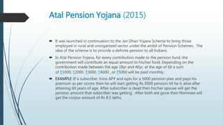 Atal Pension Yojana (2015)
 It was launched in continuation to the Jan Dhan Yojana Scheme to bring those
employed in rural and unorganized sector under the ambit of Pension Schemes. The
idea of the scheme is to provide a definite pension to all Indians.
 In Atal Pension Yojana, for every contribution made to the pension fund, the
government will contribute an equal amount to his/her fund. Depending on the
contribution made between the age 18yr and 40yr, at the age of 60 a sum
of ₹1000, ₹2000 ₹3000, ₹4000 , or ₹5000 will be paid monthly.
 EXAMPLE :If a subscriber Joins APY and opts for a 5000 pension plan and pays his
premium as per norms then he will start getting Rs 5000 pension till he is alive after
attaining 60 years of age. After subscriber is dead then his/her spouse will get the
pension amount that subscriber was getting. After both are gone then Nominee will
get the corpus amount of Rs 8.5 lakhs.
 