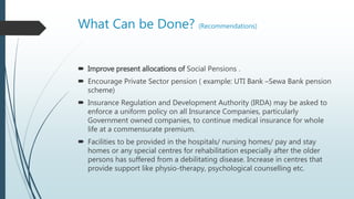 What Can be Done? (Recommendations)
 Improve present allocations of Social Pensions .
 Encourage Private Sector pension ( example: UTI Bank –Sewa Bank pension
scheme)
 Insurance Regulation and Development Authority (IRDA) may be asked to
enforce a uniform policy on all Insurance Companies, particularly
Government owned companies, to continue medical insurance for whole
life at a commensurate premium.
 Facilities to be provided in the hospitals/ nursing homes/ pay and stay
homes or any special centres for rehabilitation especially after the older
persons has suffered from a debilitating disease. Increase in centres that
provide support like physio-therapy, psychological counselling etc.
 