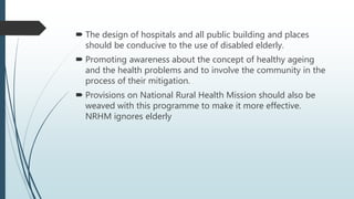  The design of hospitals and all public building and places
should be conducive to the use of disabled elderly.
 Promoting awareness about the concept of healthy ageing
and the health problems and to involve the community in the
process of their mitigation.
 Provisions on National Rural Health Mission should also be
weaved with this programme to make it more effective.
NRHM ignores elderly
 