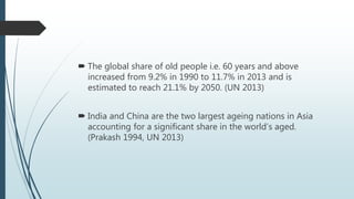  The global share of old people i.e. 60 years and above
increased from 9.2% in 1990 to 11.7% in 2013 and is
estimated to reach 21.1% by 2050. (UN 2013)
 India and China are the two largest ageing nations in Asia
accounting for a significant share in the world’s aged.
(Prakash 1994, UN 2013)
 