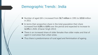 Demographic Trends : India
 Number of aged (60+) increased from 56.7 million in 1991 to 103.8 million
in 2011
 In terms their proportion share in the total population their share
increased from 6.8% to 8.6% over the period and expected to increase to
12.4% in 2026. (Charan Singh 2013)
 There is an increased share of older females than older males and that of
aged in rural areas than urban areas.
 Thus there is predominance of rural aged and feminisation of ageing.
 