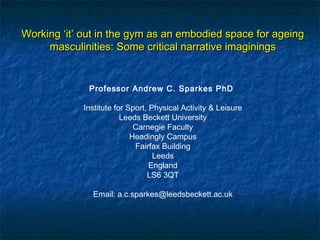 WorkingWorking ‘it’ out in the gym as an embodied space for ageing‘it’ out in the gym as an embodied space for ageing
masculinities: Some critical narrative imaginingsmasculinities: Some critical narrative imaginings
Professor Andrew C. Sparkes PhD
 
Institute for Sport, Physical Activity & Leisure
Leeds Beckett University
Carnegie Faculty
Headingly Campus
Fairfax Building
Leeds
England
LS6 3QT
 
Email: a.c.sparkes@leedsbeckett.ac.uk
 