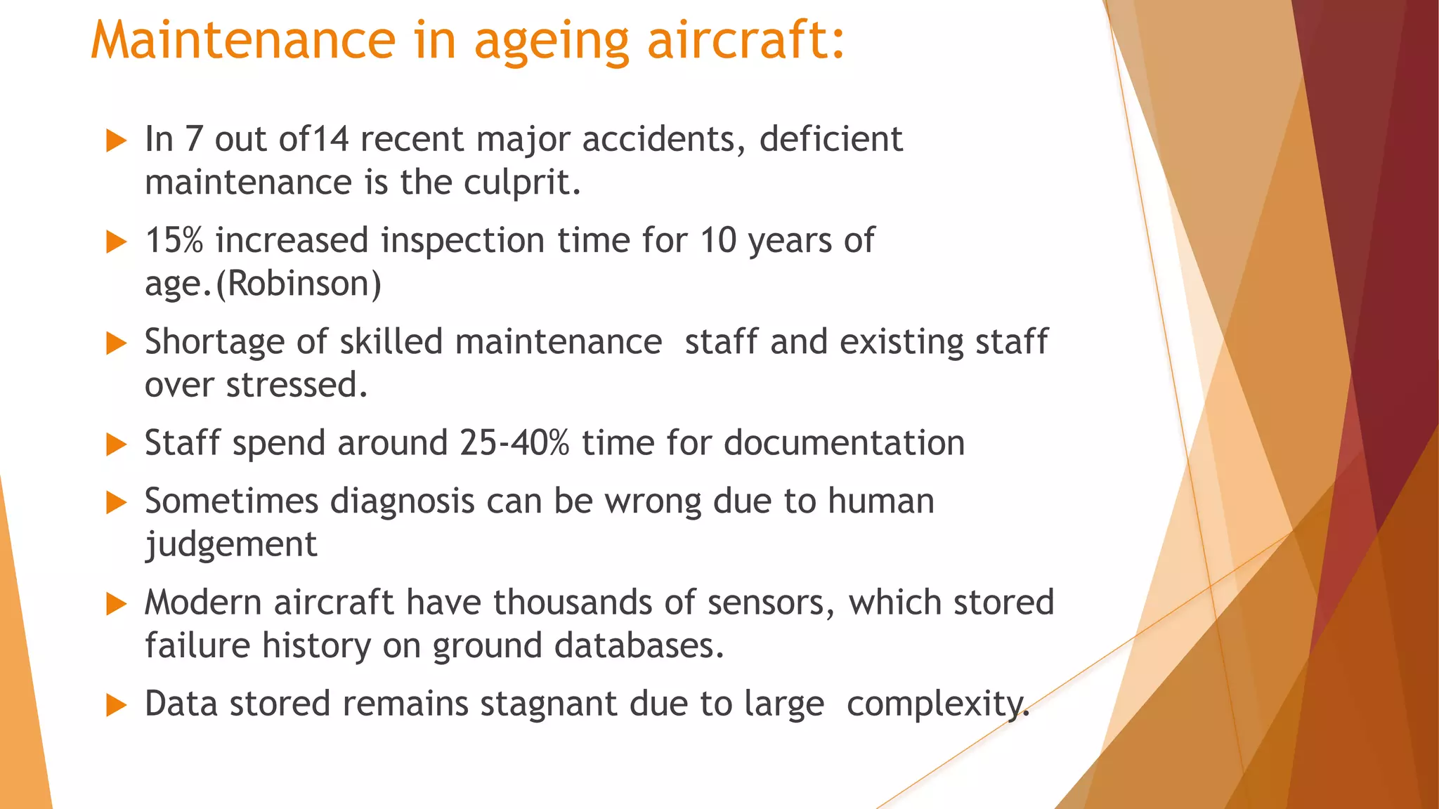 Maintenance in ageing aircraft:
 In 7 out of14 recent major accidents, deficient
maintenance is the culprit.
 15% increased inspection time for 10 years of
age.(Robinson)
 Shortage of skilled maintenance staff and existing staff
over stressed.
 Staff spend around 25-40% time for documentation
 Sometimes diagnosis can be wrong due to human
judgement
 Modern aircraft have thousands of sensors, which stored
failure history on ground databases.
 Data stored remains stagnant due to large complexity.
 