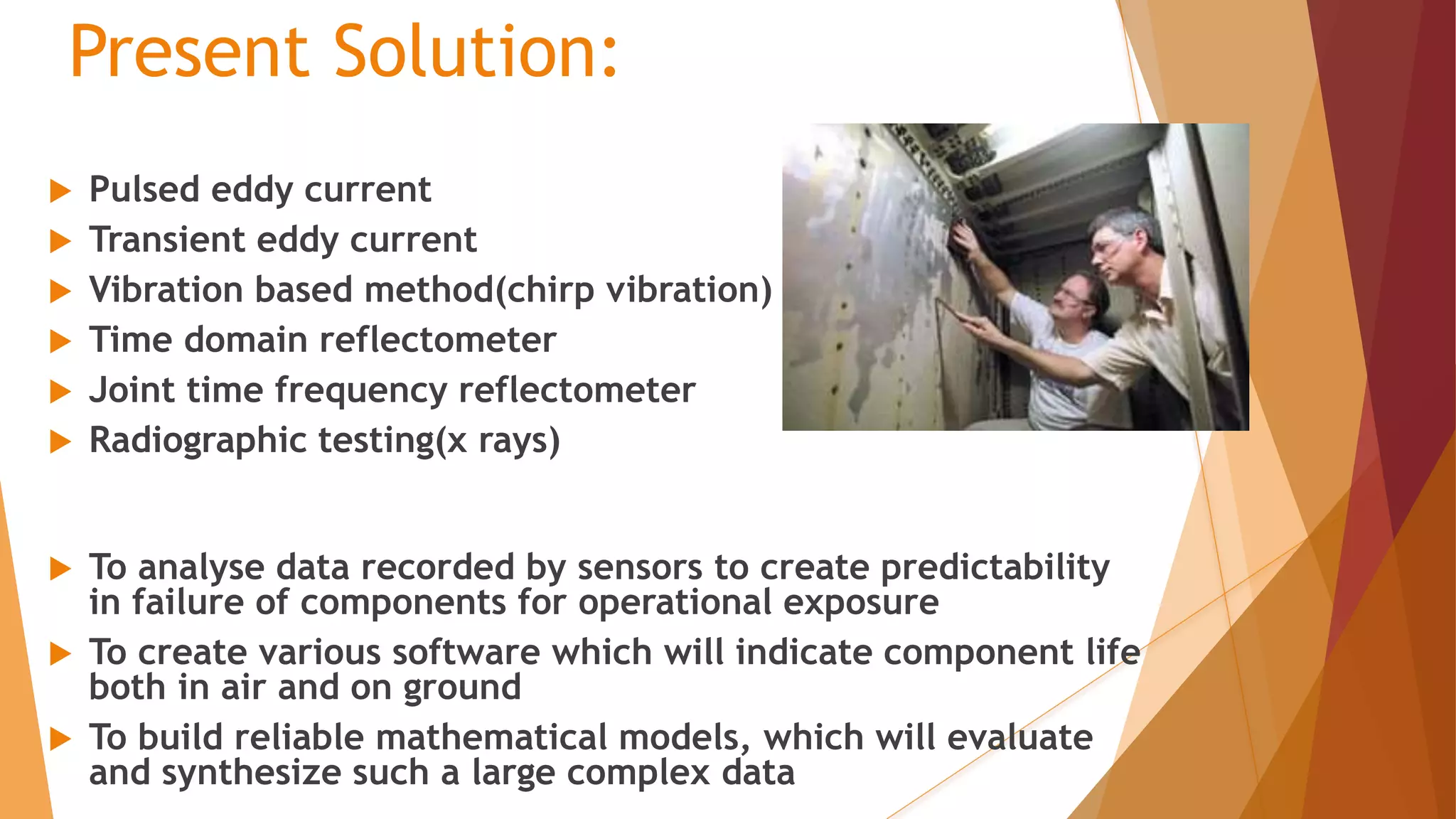 Present Solution:
 Pulsed eddy current
 Transient eddy current
 Vibration based method(chirp vibration)
 Time domain reflectometer
 Joint time frequency reflectometer
 Radiographic testing(x rays)
 To analyse data recorded by sensors to create predictability
in failure of components for operational exposure
 To create various software which will indicate component life
both in air and on ground
 To build reliable mathematical models, which will evaluate
and synthesize such a large complex data
 