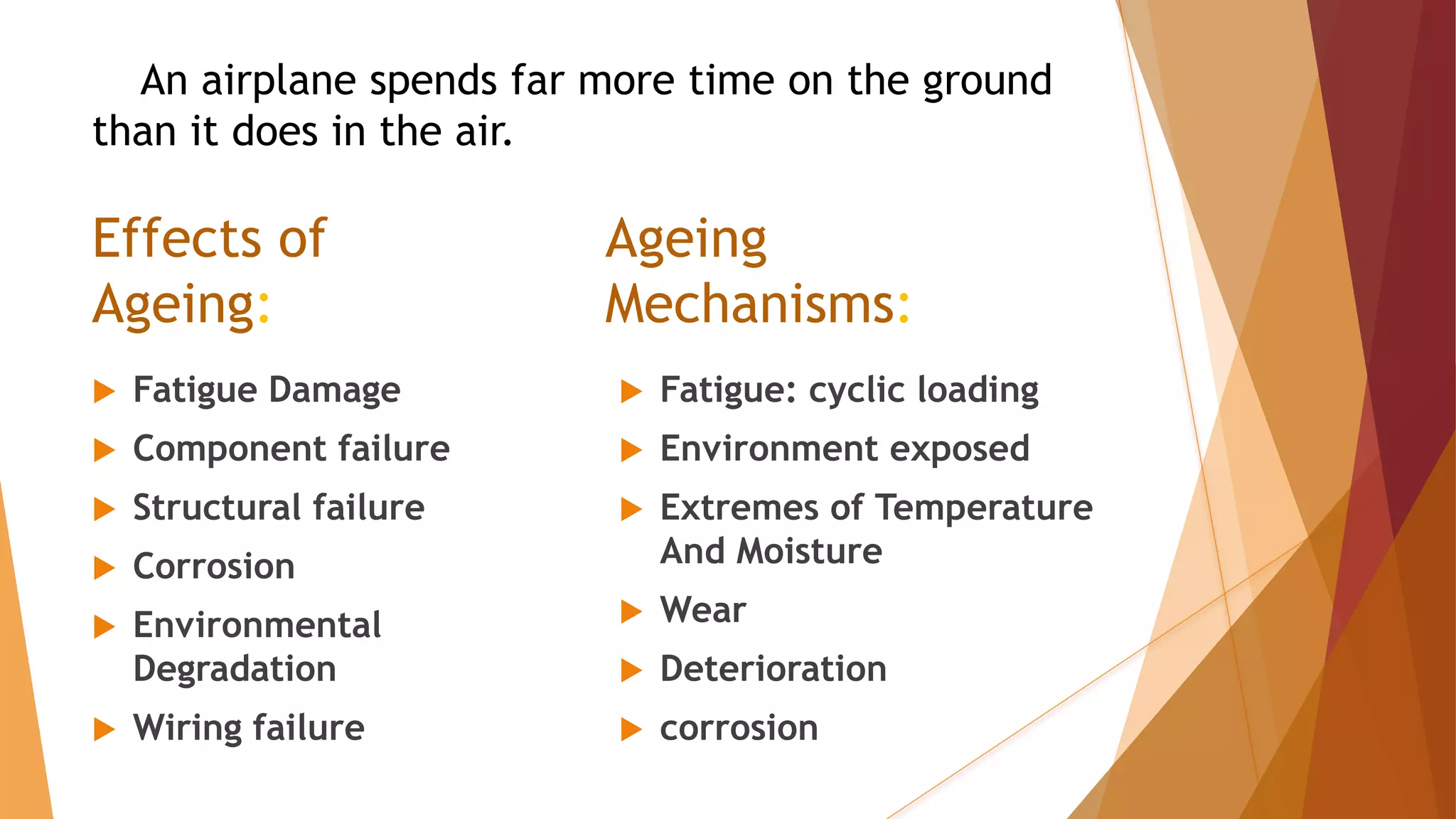 Effects of
Ageing:
 Fatigue Damage
 Component failure
 Structural failure
 Corrosion
 Environmental
Degradation
 Wiring failure
 Fatigue: cyclic loading
 Environment exposed
 Extremes of Temperature
And Moisture
 Wear
 Deterioration
 corrosion
Ageing
Mechanisms:
An airplane spends far more time on the ground
than it does in the air.
 