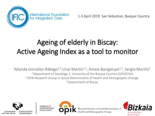Ageing of elderly in Biscay:
Active Ageing Index as a tool to monitor
Yolanda González-Rábago1,2,Unai Martín1,2, Amaia Bacigalupe1,2, Sergio Murillo3
1 Department of Sociology 2, University of the Basque Country (UPV/EHU)
2 OPIK-Research Group in Social Determinants of Health and Demographic Change
3 Government of Biscay
1-3 April 2019. San Sebastian, Basque Country
Research Group on Social Determinants of
Health and Demographic Change
 