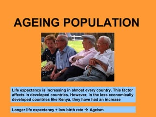 AGEING POPULATION 
Life expectancy is increasing in almost every country. This factor 
affects in developed countries. However, in the less economically 
developed countries like Kenya, they have had an increase 
Longer life expectancy + low birth rate  Ageism 
 