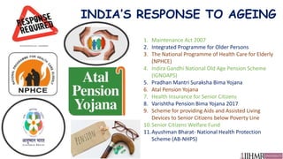 INDIA’S RESPONSE TO AGEING
1. Maintenance Act 2007
2. Integrated Programme for Older Persons
3. The National Programme of Health Care for Elderly
(NPHCE)
4. Indira Gandhi National Old Age Pension Scheme
(IGNOAPS)
5. Pradhan Mantri Suraksha Bima Yojana
6. Atal Pension Yojana
7. Health Insurance for Senior Citizens
8. Varishtha Pension Bima Yojana 2017
9. Scheme for providing Aids and Assisted Living
Devices to Senior Citizens below Poverty Line
10.Senior Citizens Welfare Fund
11.Ayushman Bharat- National Health Protection
Scheme (AB-NHPS)
 