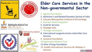 Elder Care Services in the
Non-governmental Sector
1. Agewell Foundation
2. Alzheimer’s and Related Disorders Society of India
3. Calcutta Metropolitan Institute of Gerontology
4. Ekal Nari Shakti Sangathan
5. Guild for Services
6. HelpAge India
7. Heritage Foundation
8. International Longevity Centre-India Elder Care
Services
9. Janaseva Foundation
10.Nightingale Medical Trust
11.Silver Innings Foundation
12. Sulabh International: Services for Widows in
Ashrams
 