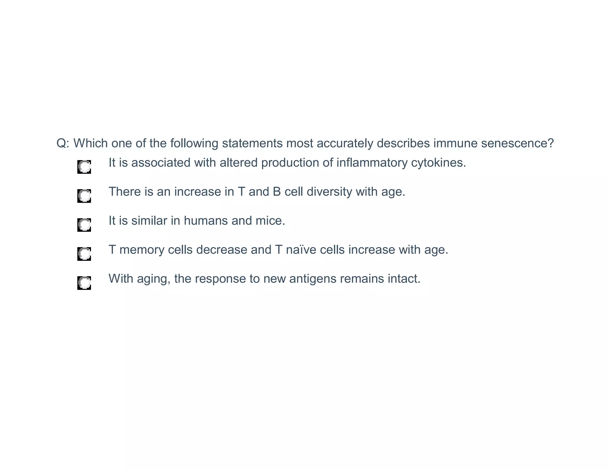 Q: Which one of the following statements most accurately describes immune senescence?
Q: Which one of the following statements most accurately describes immune senescence?
It is associated with altered production of inflammatory cytokines.
There is an increase in T and B cell diversity with age.
It is similar in humans and mice.
T memory cells decrease and T naïve cells increase with age.
With aging, the response to new antigens remains intact.
 