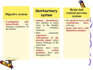 Digestive system
• Constipation and
hemorrhoids are
frequent complaints of
the elderly.
Genitourinary
system
• urinary incontinence
(the inability to retain
urine in the bladder
until voluntary
released)
• Men commonly
experience
enlargement of the
prostate gland, which
causes blockage of the
urine flow.
• Women have more
urinary system
problems than men
throughout life.
Brain and
central nervous
system
• the speed of nerve cell
transmission slows
with age.
• brain and nerve cells
diminish in number.
 
