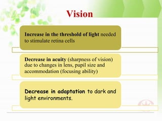 Vision
Increase in the threshold of light needed
to stimulate retina cells
Decrease in acuity (sharpness of vision)
due to changes in lens, pupil size and
accommodation (focusing ability)
Decrease in adaptation to dark and
light environments.
 