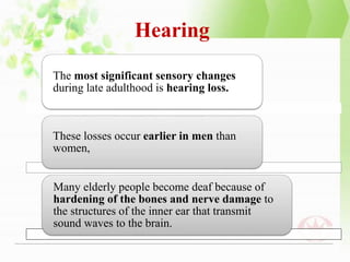 Hearing
The most significant sensory changes
during late adulthood is hearing loss.
These losses occur earlier in men than
women,
Many elderly people become deaf because of
hardening of the bones and nerve damage to
the structures of the inner ear that transmit
sound waves to the brain.
 