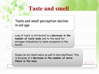 Taste and smell
Taste and smell perception decline
in old age
Loss of taste is attributed to a decrease in the
number of taste buds and to the need for
stronger stimulation to taste receptors in the
mouth.
People do not smell odors as well in late adulthood. This
is because of a decrease in the number of nerve
fibers in the nose.
 