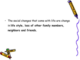 • The social changes that come with life are change
in life style, loss of other family members,
neighbors and friends.
 