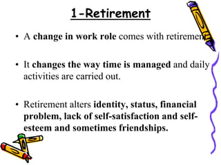 1-Retirement
• A change in work role comes with retirement.
• It changes the way time is managed and daily
activities are carried out.
• Retirement alters identity, status, financial
problem, lack of self-satisfaction and self-
esteem and sometimes friendships.
 