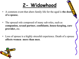 • A common event that alters family life for the aged is the death
of a spouse.
• The spousal role composed of many sub roles, such as
companion, sexual partner, confidante, house-keeping, care
provider, etc.
• Loss of spouse is a highly stressful experience. Death of a spouse
affects women more than men.
2- Widowhood
 