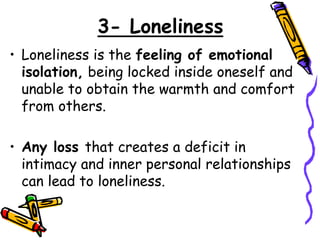 3- Loneliness
• Loneliness is the feeling of emotional
isolation, being locked inside oneself and
unable to obtain the warmth and comfort
from others.
• Any loss that creates a deficit in
intimacy and inner personal relationships
can lead to loneliness.
 