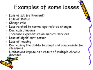 Examples of some losses
• Loss of job (retirement)
• Loss of status
• Change role
• Loss related to normal age-related changes
• Decreased income
• Increase expenditure on medical services
• Loss of significant person
• Loss of housing
• Decreasing the ability to adapt and compensate for
stressors
• Limitations impose as a result of multiple chronic
diseases
 