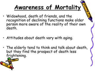 Awareness of Mortality
• Widowhood, death of friends, and the
recognition of declining functions make older
person more aware of the reality of their own
death.
• Attitudes about death vary with aging.
• The elderly tend to think and talk about death,
but they find the prospect of death less
frightening.
 