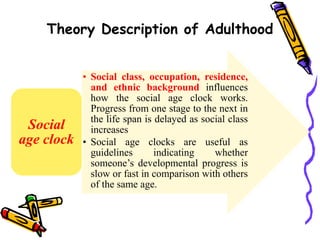 Theory Description of Adulthood
• Social class, occupation, residence,
and ethnic background influences
how the social age clock works.
Progress from one stage to the next in
the life span is delayed as social class
increases
• Social age clocks are useful as
guidelines indicating whether
someone’s developmental progress is
slow or fast in comparison with others
of the same age.
Social
age clock
 
