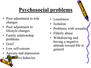 Psychosocial problems
• Poor adjustment to role
changes
• Poor adjustment to
lifestyle changes
• Family relationship
problems
• Grief
• Low self-esteem
• Anxiety and depression
• Aggressive behavior
• Loneliness
• Isolation
• Problems with sexuality
• Elderly abuse
• Withdrawing and
having a negative
attitude toward life in
general
 