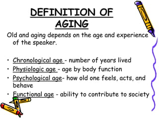 DEFINITION OF
AGING
Old and aging depends on the age and experience
of the speaker.
• Chronological age - number of years lived
• Physiologic age - age by body function
• Psychological age- how old one feels, acts, and
behave
• Functional age - ability to contribute to society
 