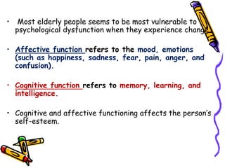 • Most elderly people seems to be most vulnerable to
psychological dysfunction when they experience change.
• Affective function refers to the mood, emotions
(such as happiness, sadness, fear, pain, anger, and
confusion).
• Cognitive function refers to memory, learning, and
intelligence.
• Cognitive and affective functioning affects the person’s
self-esteem.
 