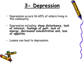 3- Depression
• Depression occurs 16-65% of elders living in
the community.
• Depression including: sleep disturbance, lack
of interest, feelings of guilt, lack of
energy, decreased concentration and, loss
of appetite.
• Losses can lead to depression.
 